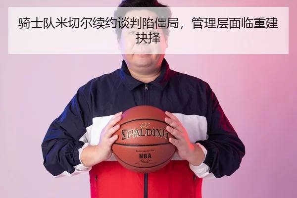 骑士队米切尔续约谈判陷僵局，管理层面临重建抉择