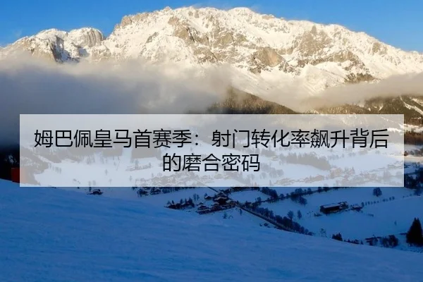 姆巴佩皇马首赛季：射门转化率飙升背后的磨合密码