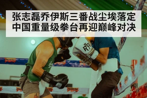 张志磊乔伊斯三番战尘埃落定 中国重量级拳台再迎巅峰对决