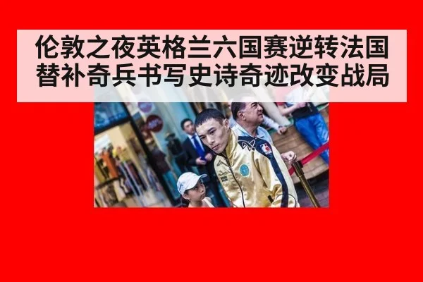 伦敦之夜英格兰六国赛逆转法国替补奇兵书写史诗奇迹改变战局